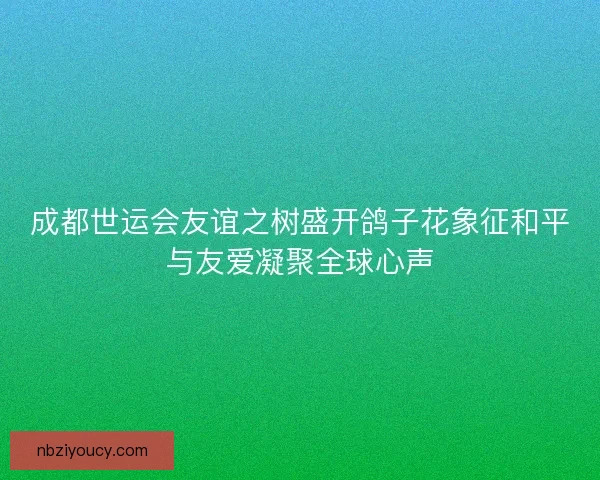 成都世运会友谊之树盛开鸽子花象征和平与友爱凝聚全球心声