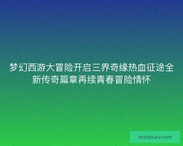 梦幻西游大冒险开启三界奇缘热血征途全新传奇篇章再续青春冒险情怀