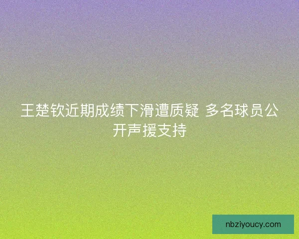 王楚钦近期成绩下滑遭质疑 多名球员公开声援支持