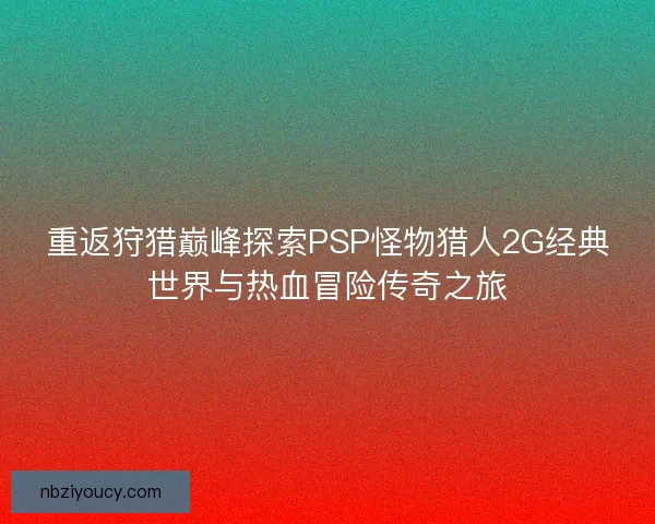 重返狩猎巅峰探索PSP怪物猎人2G经典世界与热血冒险传奇之旅 重返狩猎巅峰探索PSP怪物猎人2G经典世界与热血冒险传奇之旅