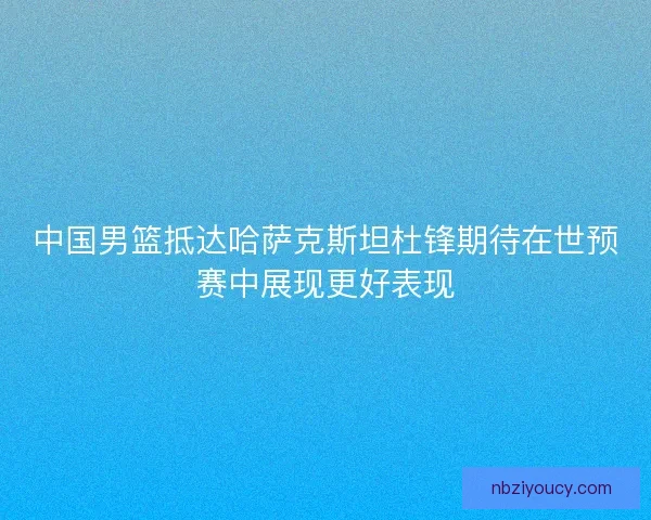 中国男篮抵达哈萨克斯坦杜锋期待在世预赛中展现更好表现