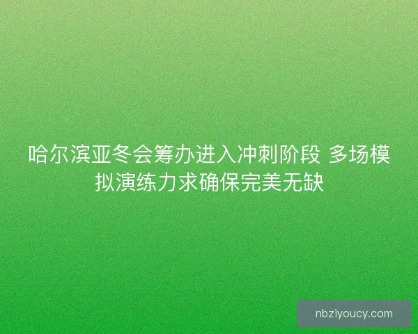 哈尔滨亚冬会筹办进入冲刺阶段 多场模拟演练力求确保完美无缺