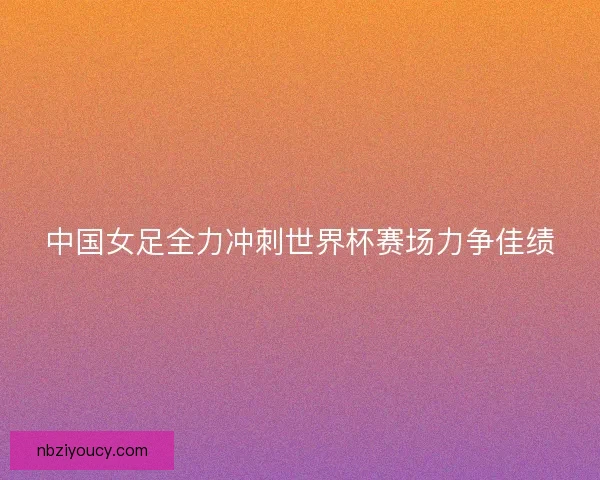 中国女足全力冲刺世界杯赛场力争佳绩