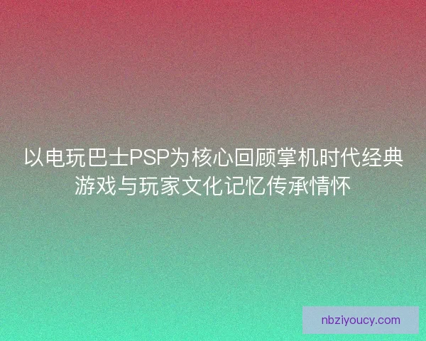 以电玩巴士PSP为核心回顾掌机时代经典游戏与玩家文化记忆传承情怀