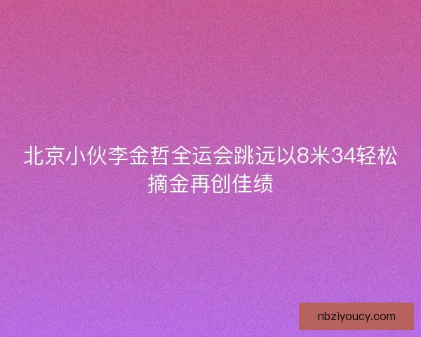 北京小伙李金哲全运会跳远以8米34轻松摘金再创佳绩