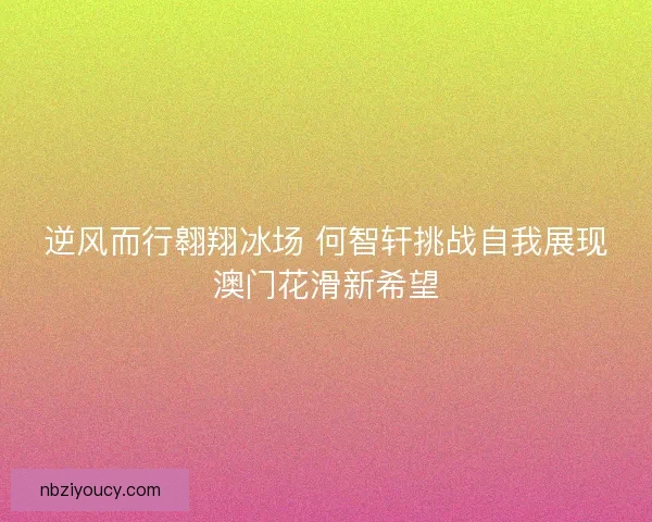 逆风而行翱翔冰场 何智轩挑战自我展现澳门花滑新希望