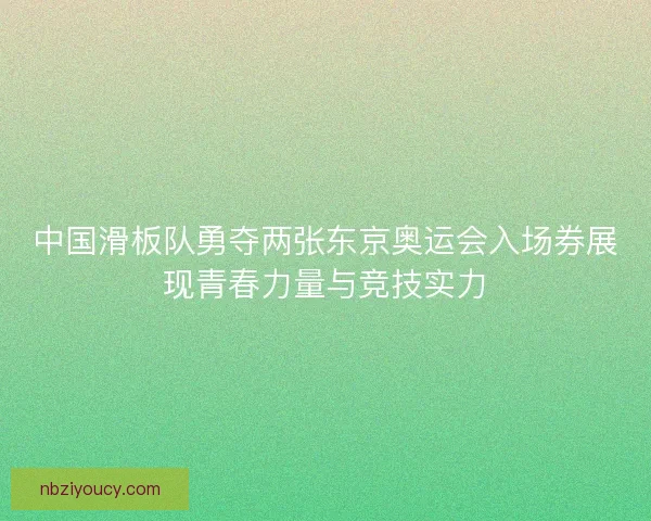 中国滑板队勇夺两张东京奥运会入场券展现青春力量与竞技实力