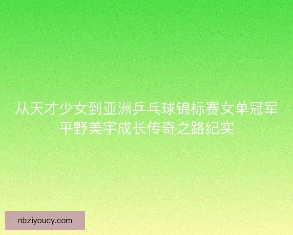 从天才少女到亚洲乒乓球锦标赛女单冠军平野美宇成长传奇之路纪实