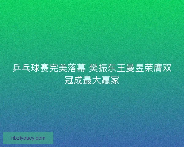 乒乓球赛完美落幕 樊振东王曼昱荣膺双冠成最大赢家 乒乓球赛完美落幕 樊振东王曼昱荣膺双冠成最大赢家