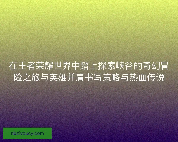在王者荣耀世界中踏上探索峡谷的奇幻冒险之旅与英雄并肩书写策略与热血传说 在王者荣耀世界中踏上探索峡谷的奇幻冒险之旅与英雄并肩书写策略与热血传说