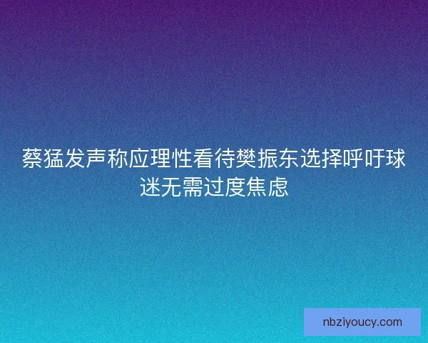 蔡猛发声称应理性看待樊振东选择呼吁球迷无需过度焦虑 蔡猛发声称应理性看待樊振东选择呼吁球迷无需过度焦虑