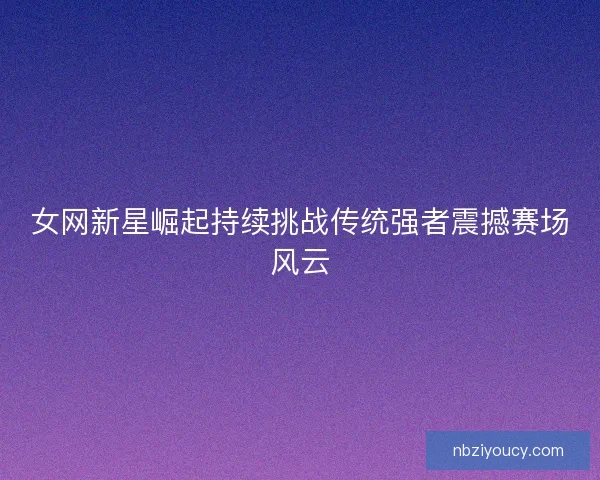 女网新星崛起持续挑战传统强者震撼赛场风云