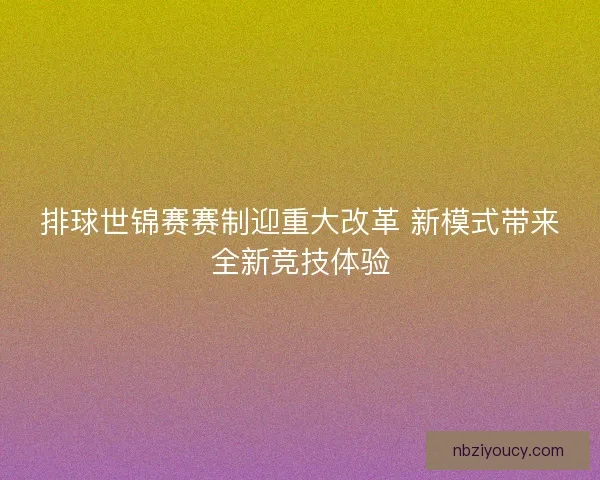 排球世锦赛赛制迎重大改革 新模式带来全新竞技体验