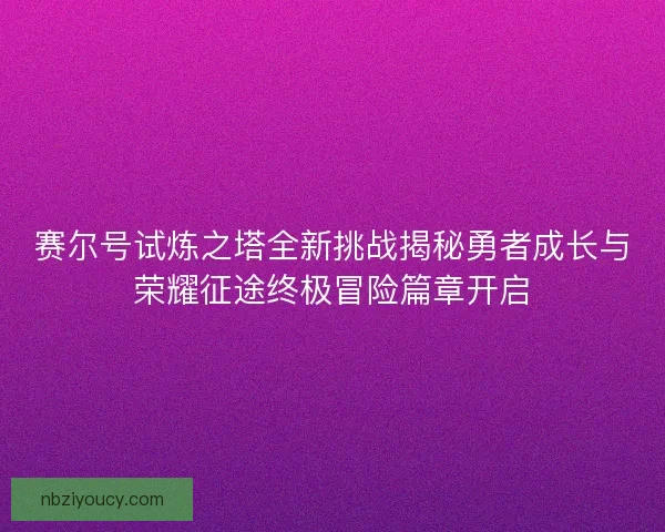 赛尔号试炼之塔全新挑战揭秘勇者成长与荣耀征途终极冒险篇章开启