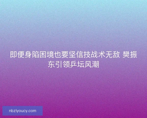 即便身陷困境也要坚信技战术无敌 樊振东引领乒坛风潮
