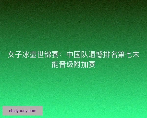 女子冰壶世锦赛：中国队遗憾排名第七未能晋级附加赛