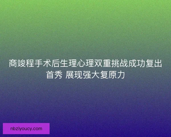 商竣程手术后生理心理双重挑战成功复出首秀 展现强大复原力 商竣程手术后生理心理双重挑战成功复出首秀 展现强大复原力