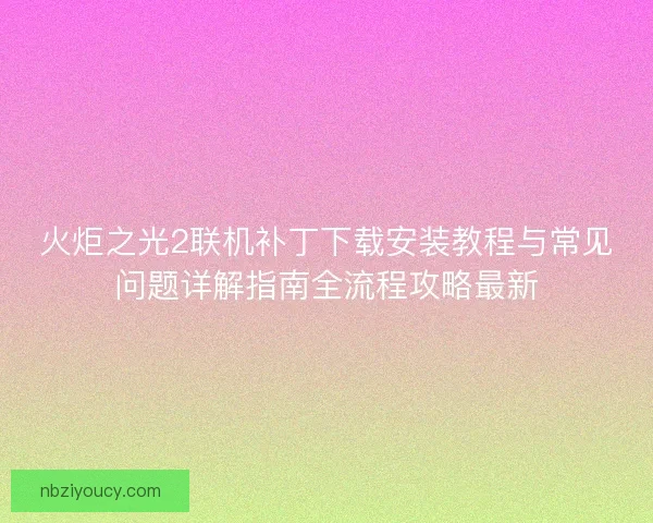 火炬之光2联机补丁下载安装教程与常见问题详解指南全流程攻略最新 火炬之光2联机补丁下载安装教程与常见问题详解指南全流程攻略最新